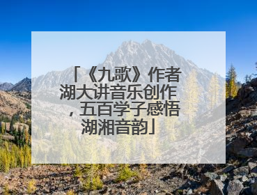 《九歌》作者湖大讲音乐创作，五百学子感悟湖湘音韵