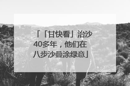 「甘快看」治沙40多年，他们在八步沙叠涂绿意