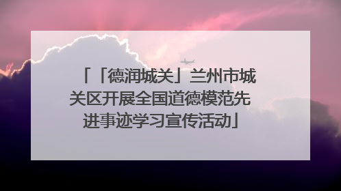 「德润城关」兰州市城关区开展全国道德模范先进事迹学习宣传活动