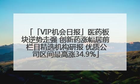 「VIP机会日报」医药板块逆势走强 创新药涨幅居前 栏目精选机构研报 优质公司区间最高涨34.9%