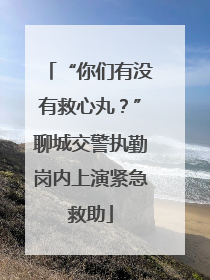 “你们有没有救心丸？”聊城交警执勤岗内上演紧急救助