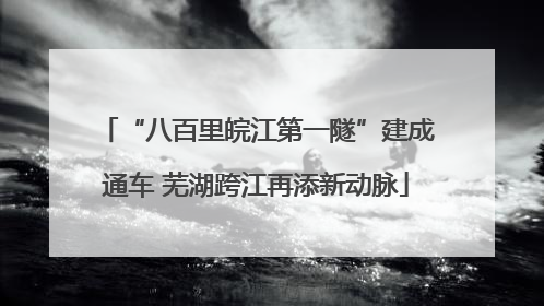 “八百里皖江第一隧”建成通车 芜湖跨江再添新动脉