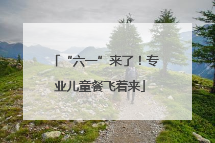 “六一”来了！专业儿童餐飞着来