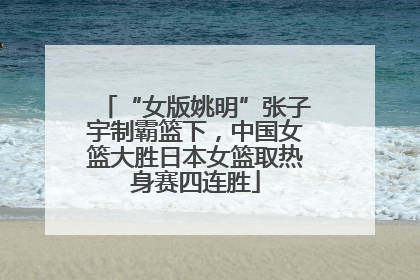 “女版姚明”张子宇制霸篮下，中国女篮大胜日本女篮取热身赛四连胜
