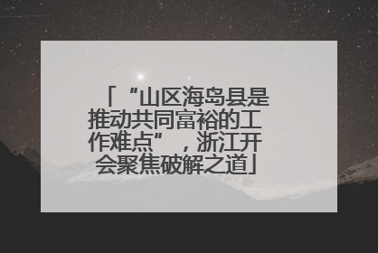 “山区海岛县是推动共同富裕的工作难点”，浙江开会聚焦破解之道
