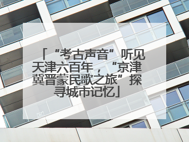“考古声音”听见天津六百年，“京津冀晋蒙民歌之旅”探寻城市记忆
