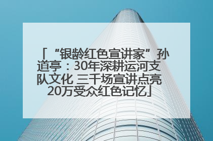 “银龄红色宣讲家”孙道亭：30年深耕运河支队文化 三千场宣讲点亮20万受众红色记忆