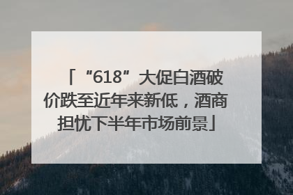 “618”大促白酒破价跌至近年来新低，酒商担忧下半年市场前景