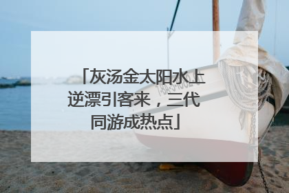 灰汤金太阳水上逆漂引客来，三代同游成热点