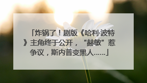 炸锅了！剧版《哈利·波特》主角终于公开，“赫敏”惹争议，斯内普变黑人……