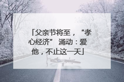 父亲节将至，“孝心经济” 涌动：爱他，不止这一天