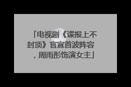 电视剧《谍报上不封顶》官宣首波阵容，周雨彤饰演女主