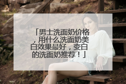 男士洗面奶价格，用什么洗面奶美白效果最好，变白的洗面奶推荐！