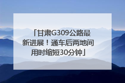 甘肃G309公路最新进展！通车后两地间用时缩短30分钟