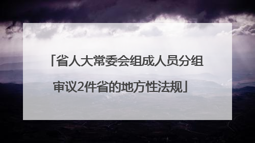省人大常委会组成人员分组审议2件省的地方性法规