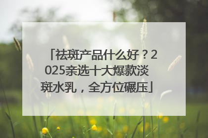 祛斑产品什么好？2025亲选十大爆款淡斑水乳，全方位碾压