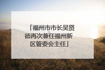 福州市市长吴贤德再次兼任福州新区管委会主任