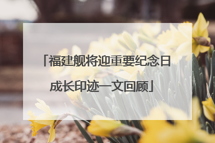福建舰将迎重要纪念日 成长印迹一文回顾