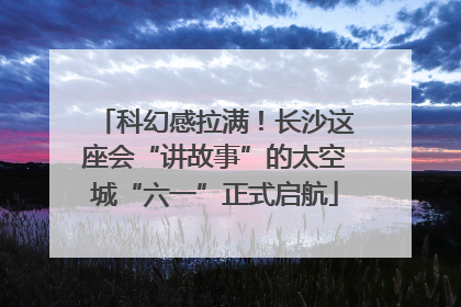 科幻感拉满！长沙这座会“讲故事”的太空城“六一”正式启航