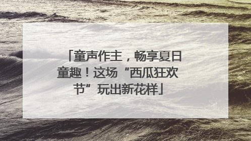 童声作主，畅享夏日童趣！这场“西瓜狂欢节”玩出新花样