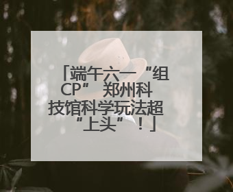 端午六一“组CP” 郑州科技馆科学玩法超“上头”！