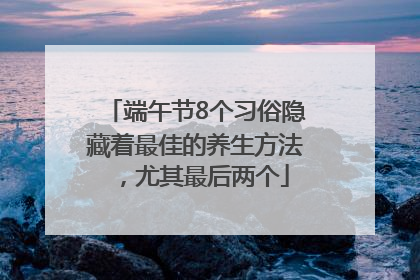 端午节8个习俗隐藏着最佳的养生方法，尤其最后两个
