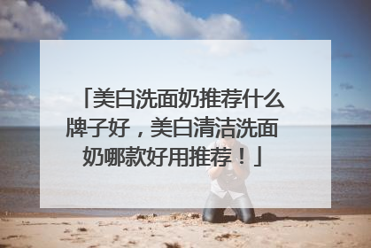 美白洗面奶推荐什么牌子好，美白清洁洗面奶哪款好用推荐！