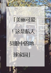 美丽可爱！这是航天员眼中的地球家园