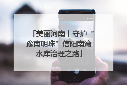 美丽河南丨守护“豫南明珠”信阳南湾水库治理之路