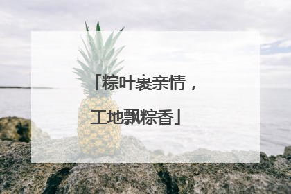 粽叶裹亲情，工地飘粽香