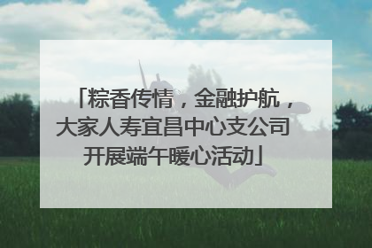 粽香传情，金融护航，大家人寿宜昌中心支公司开展端午暖心活动