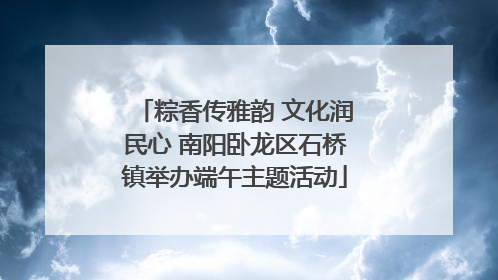 粽香传雅韵 文化润民心 南阳卧龙区石桥镇举办端午主题活动