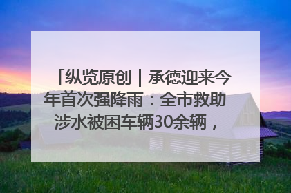 纵览原创｜承德迎来今年首次强降雨：全市救助涉水被困车辆30余辆，8日晚市区已无积水路段，交通恢复畅通