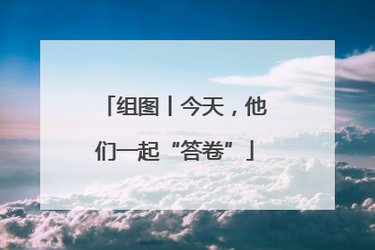组图丨今天，他们一起“答卷”
