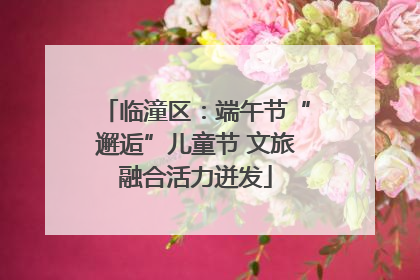 临潼区：端午节“邂逅”儿童节 文旅融合活力迸发