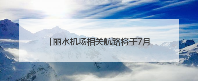 丽水机场相关航路将于7月10日启用，初期拟开通至北京、上海、深圳、贵阳航线