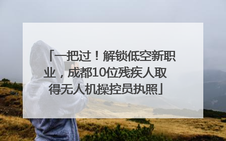 一把过！解锁低空新职业，成都10位残疾人取得无人机操控员执照