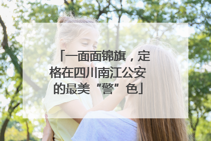 一面面锦旗，定格在四川南江公安的最美“警”色