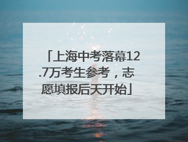 上海中考落幕12.7万考生参考，志愿填报后天开始