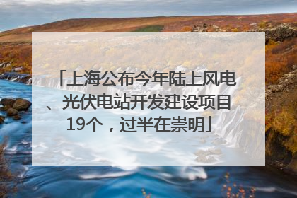 上海公布今年陆上风电、光伏电站开发建设项目19个，过半在崇明