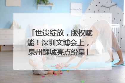 世遗绽放，版权赋能！深圳文博会上，泉州鲤城亮点纷呈