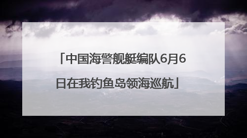 中国海警舰艇编队6月6日在我钓鱼岛领海巡航