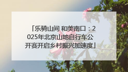 乐骑山间 和美南口：2025年北京山地自行车公开赛开启乡村振兴加速度