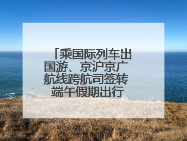 乘国际列车出国游、京沪京广航线跨航司签转 端午假期出行有了更多选择