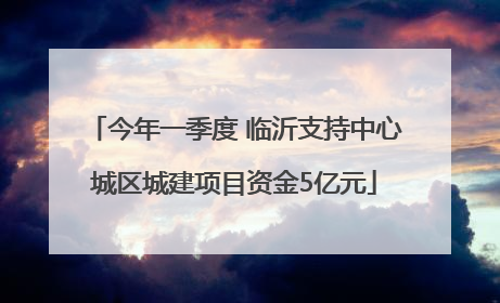 今年一季度 临沂支持中心城区城建项目资金5亿元