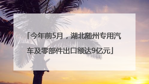 今年前5月，湖北随州专用汽车及零部件出口额达9亿元