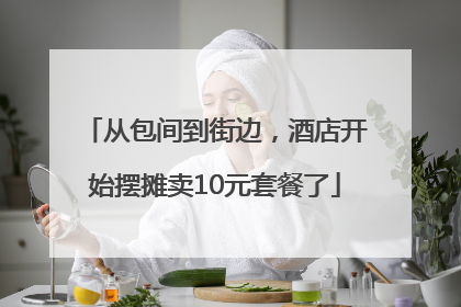 从包间到街边，酒店开始摆摊卖10元套餐了
