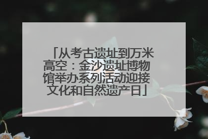 从考古遗址到万米高空：金沙遗址博物馆举办系列活动迎接文化和自然遗产日