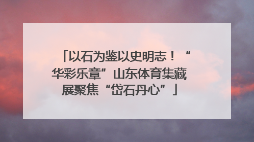 以石为鉴以史明志！“华彩乐章”山东体育集藏展聚焦“岱石丹心”