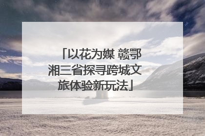 以花为媒 赣鄂湘三省探寻跨城文旅体验新玩法